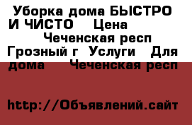 Уборка дома БЫСТРО И ЧИСТО! › Цена ­ 1000-1500 - Чеченская респ., Грозный г. Услуги » Для дома   . Чеченская респ.